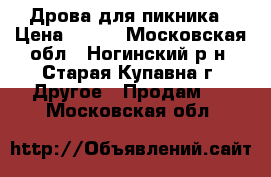 Дрова для пикника › Цена ­ 200 - Московская обл., Ногинский р-н, Старая Купавна г. Другое » Продам   . Московская обл.